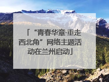 “青春华章·重走西北角”网络主题活动在兰州启动
